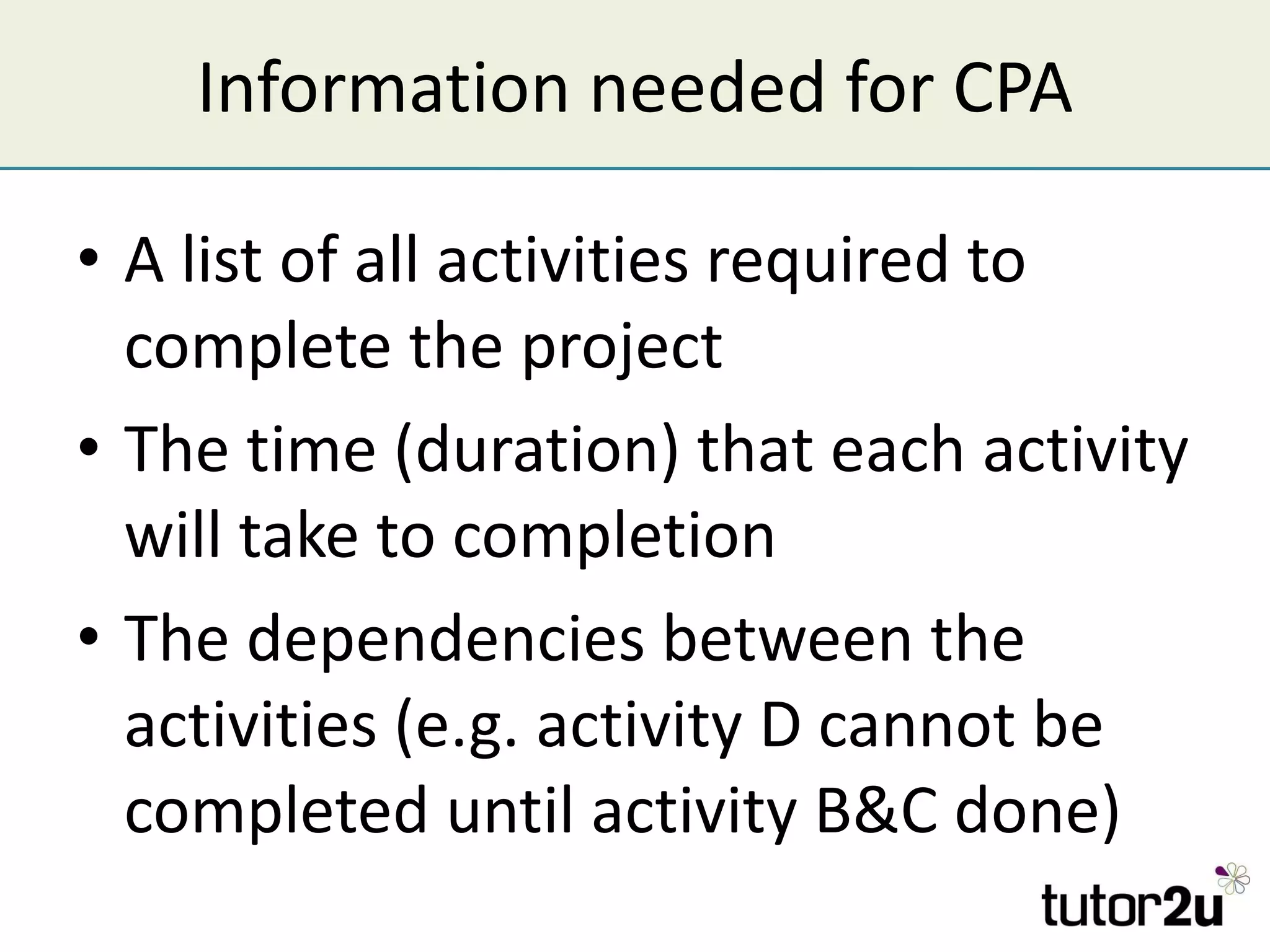 Information needed for CPA A list of all activities required to complete the project The time (duration) that each activity will take to completion The dependencies between the activities (e.g. activity D cannot be completed until activity B&C done) 