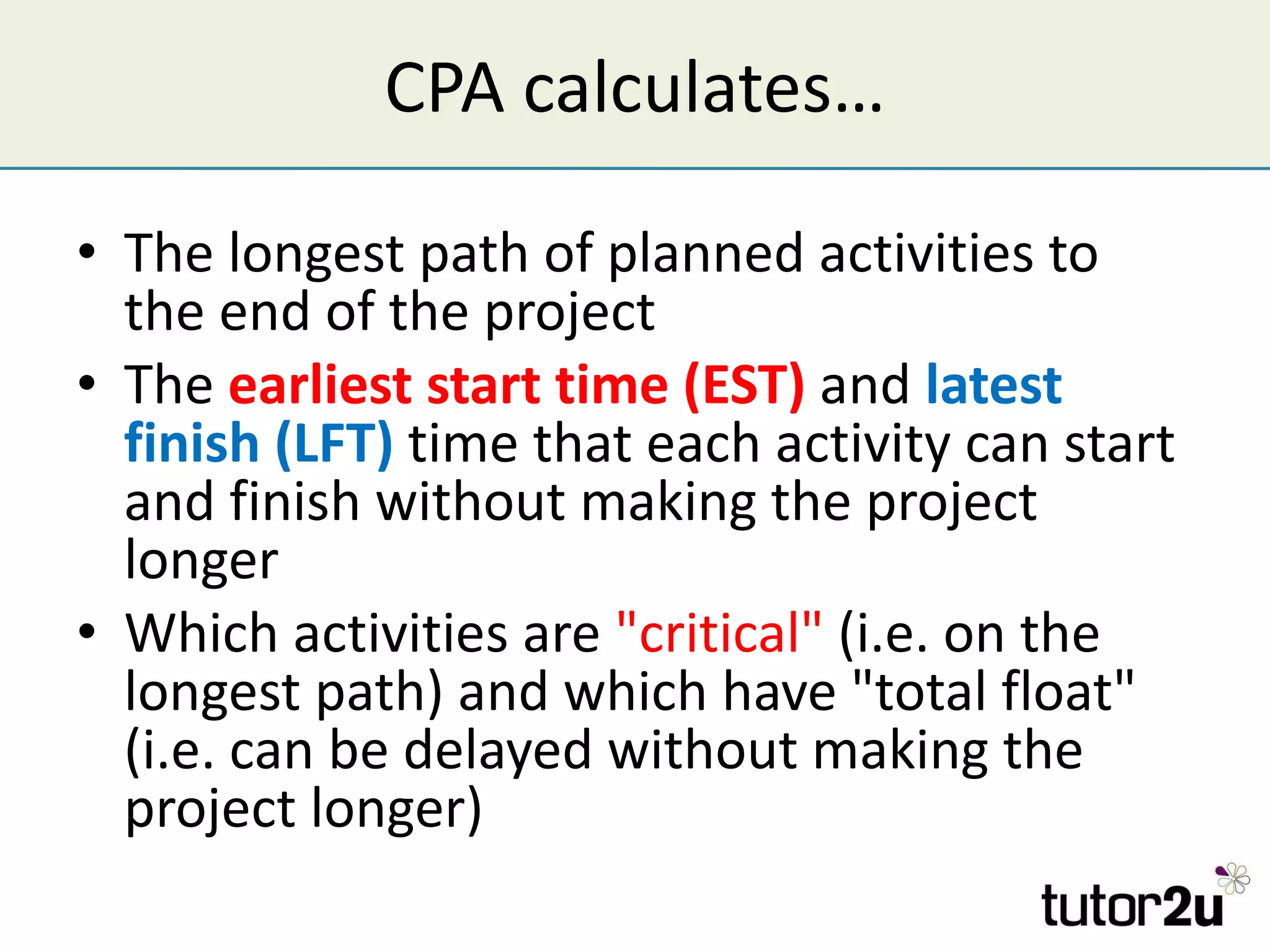 CPA calculates… The longest path of planned activities to the end of the project The  earliest start time (EST)  and   latest finish (LFT)  time that each activity can start and finish without making the project longer Which activities are  "critical"  (i.e. on the longest path) and which have "total float" (i.e. can be delayed without making the project longer) 