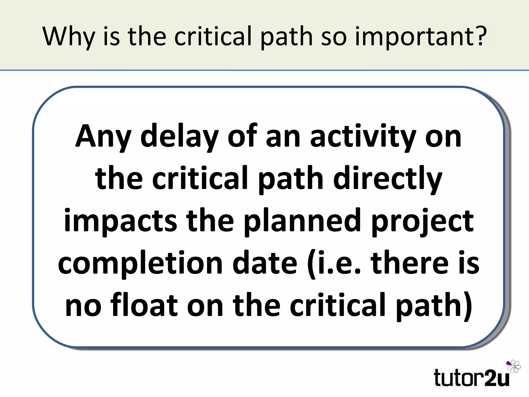 Why is the critical path so important? Any delay of an activity on the critical path directly impacts the planned project completion date (i.e. there is no float on the critical path) 