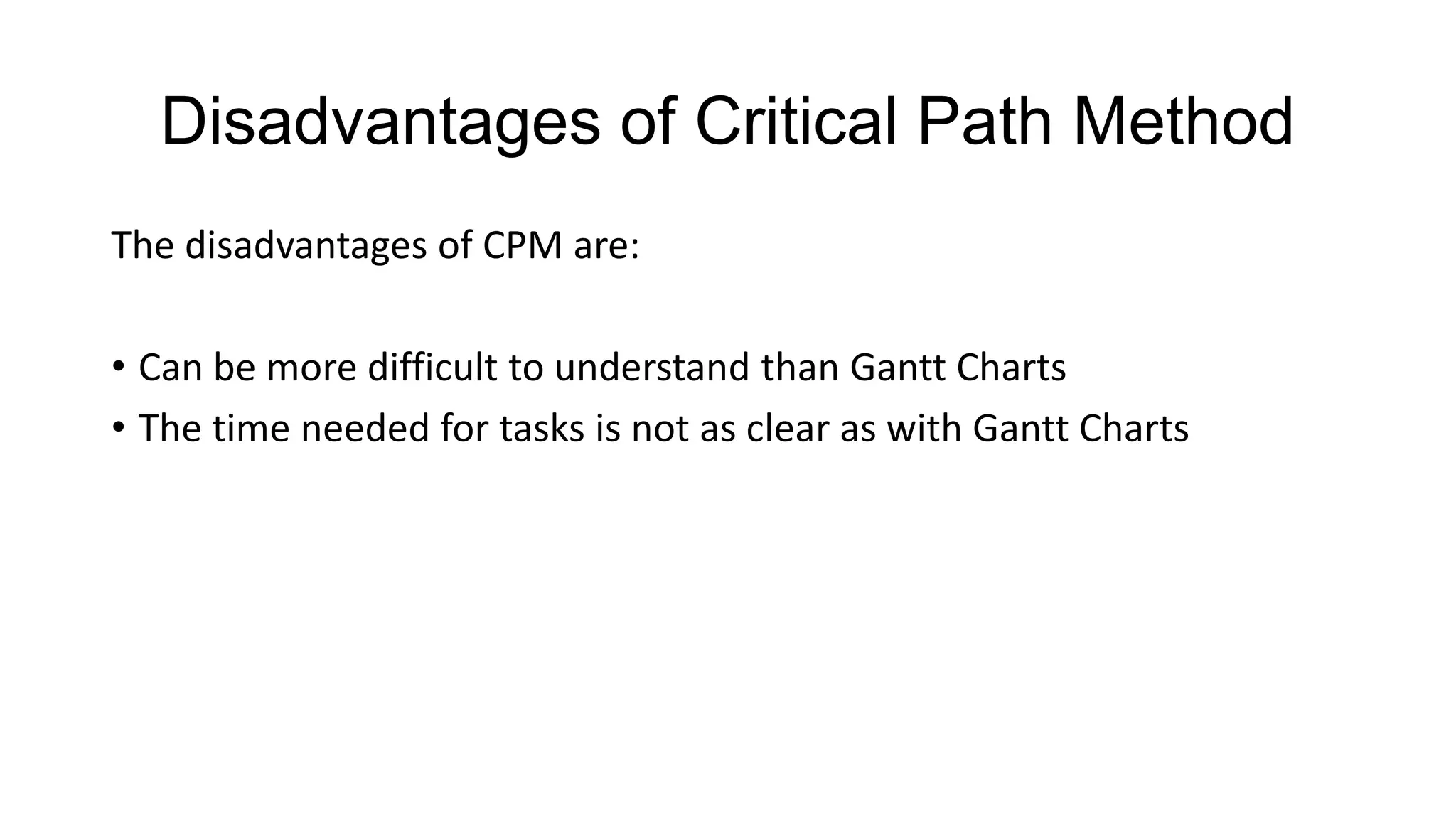 Disadvantages of Critical Path Method
The disadvantages of CPM are:

• Can be more difficult to understand than Gantt Charts
• The time needed for tasks is not as clear as with Gantt Charts

 