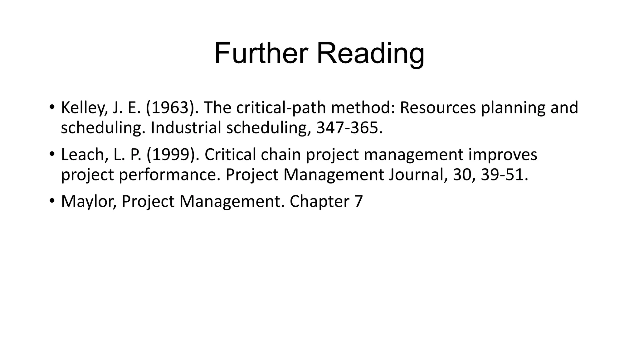 Further Reading
• Kelley, J. E. (1963). The critical-path method: Resources planning and
scheduling. Industrial scheduling, 347-365.
• Leach, L. P. (1999). Critical chain project management improves
project performance. Project Management Journal, 30, 39-51.
• Maylor, Project Management. Chapter 7

 