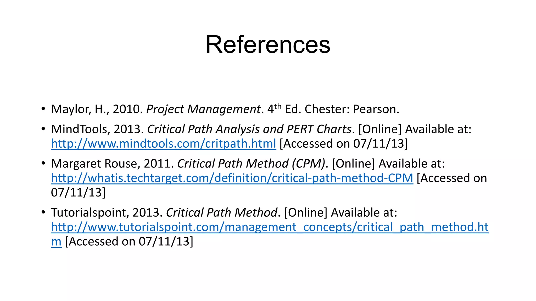 References
• Maylor, H., 2010. Project Management. 4th Ed. Chester: Pearson.
• MindTools, 2013. Critical Path Analysis and PERT Charts. [Online] Available at:
http://www.mindtools.com/critpath.html [Accessed on 07/11/13]
• Margaret Rouse, 2011. Critical Path Method (CPM). [Online] Available at:
http://whatis.techtarget.com/definition/critical-path-method-CPM [Accessed on
07/11/13]
• Tutorialspoint, 2013. Critical Path Method. [Online] Available at:
http://www.tutorialspoint.com/management_concepts/critical_path_method.ht
m [Accessed on 07/11/13]

 