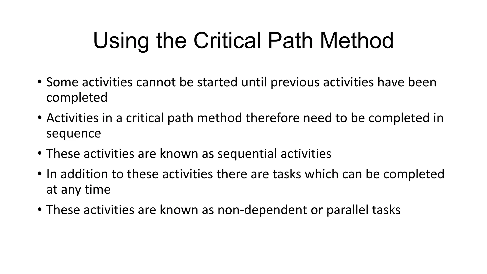 Using the Critical Path Method
• Some activities cannot be started until previous activities have been
completed
• Activities in a critical path method therefore need to be completed in
sequence
• These activities are known as sequential activities
• In addition to these activities there are tasks which can be completed
at any time
• These activities are known as non-dependent or parallel tasks

 