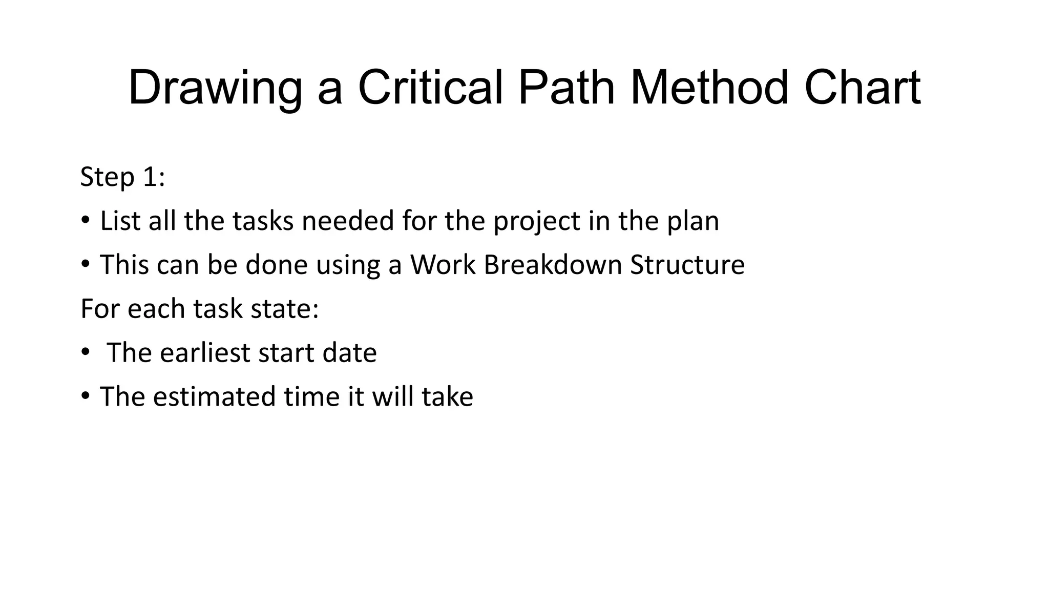 Drawing a Critical Path Method Chart
Step 1:
• List all the tasks needed for the project in the plan
• This can be done using a Work Breakdown Structure
For each task state:
• The earliest start date
• The estimated time it will take

 