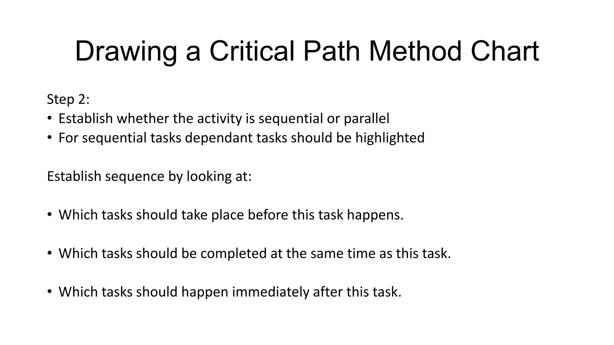 Drawing a Critical Path Method Chart
Step 2:
• Establish whether the activity is sequential or parallel
• For sequential tasks dependant tasks should be highlighted
Establish sequence by looking at:
• Which tasks should take place before this task happens.
• Which tasks should be completed at the same time as this task.
• Which tasks should happen immediately after this task.

 