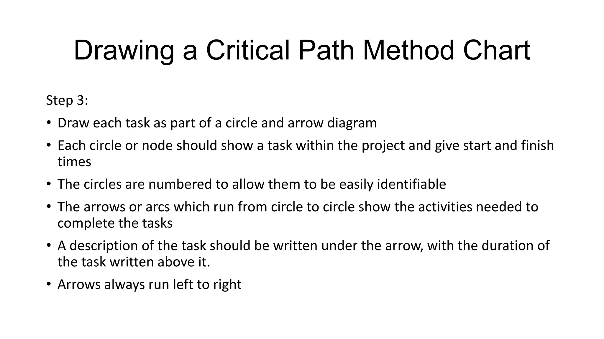 Drawing a Critical Path Method Chart
Step 3:
• Draw each task as part of a circle and arrow diagram
• Each circle or node should show a task within the project and give start and finish
times
• The circles are numbered to allow them to be easily identifiable
• The arrows or arcs which run from circle to circle show the activities needed to
complete the tasks
• A description of the task should be written under the arrow, with the duration of
the task written above it.
• Arrows always run left to right

 
