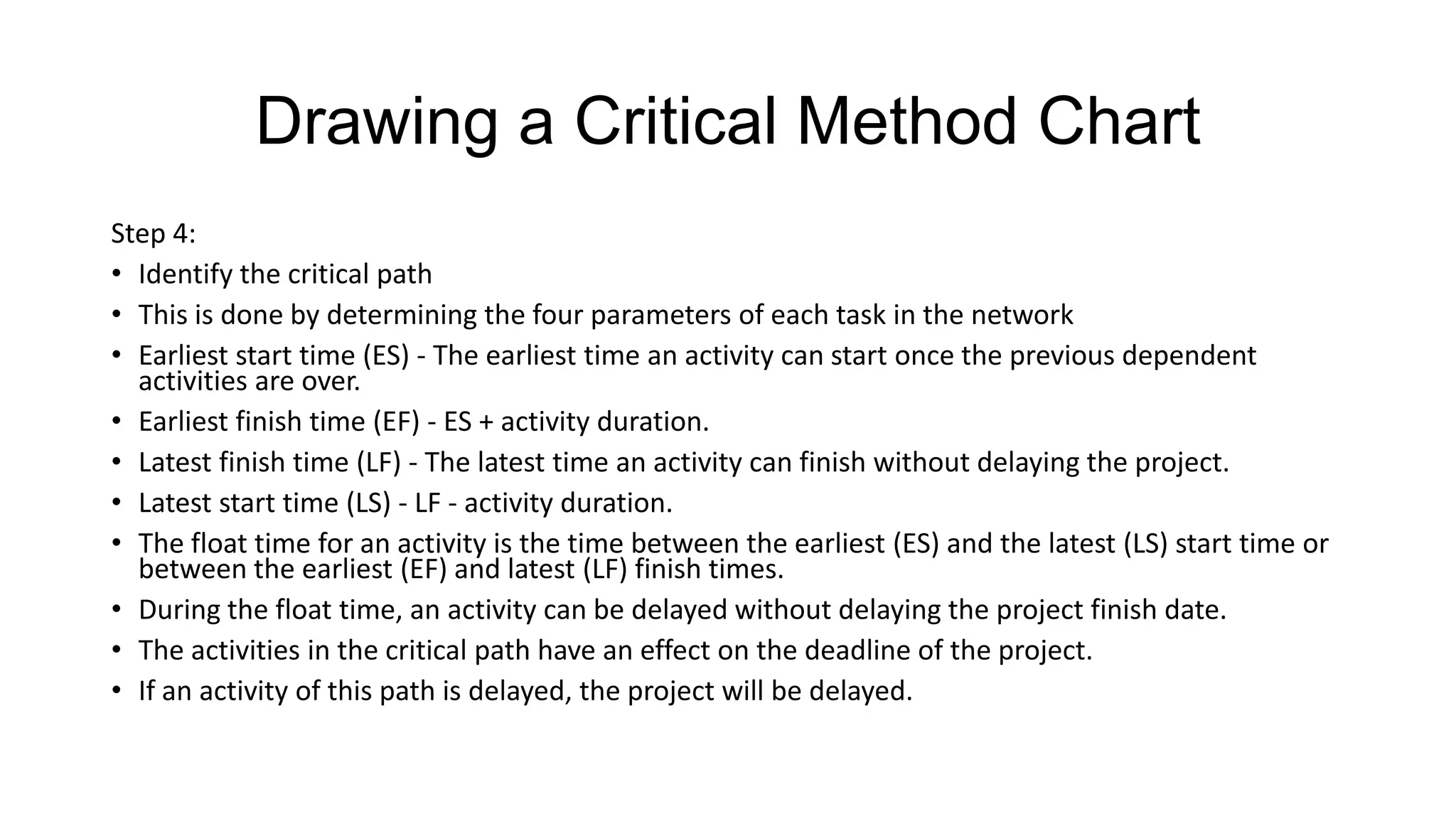 Drawing a Critical Method Chart
Step 4:
• Identify the critical path
• This is done by determining the four parameters of each task in the network
• Earliest start time (ES) - The earliest time an activity can start once the previous dependent
activities are over.
• Earliest finish time (EF) - ES + activity duration.
• Latest finish time (LF) - The latest time an activity can finish without delaying the project.
• Latest start time (LS) - LF - activity duration.
• The float time for an activity is the time between the earliest (ES) and the latest (LS) start time or
between the earliest (EF) and latest (LF) finish times.
• During the float time, an activity can be delayed without delaying the project finish date.
• The activities in the critical path have an effect on the deadline of the project.
• If an activity of this path is delayed, the project will be delayed.

 
