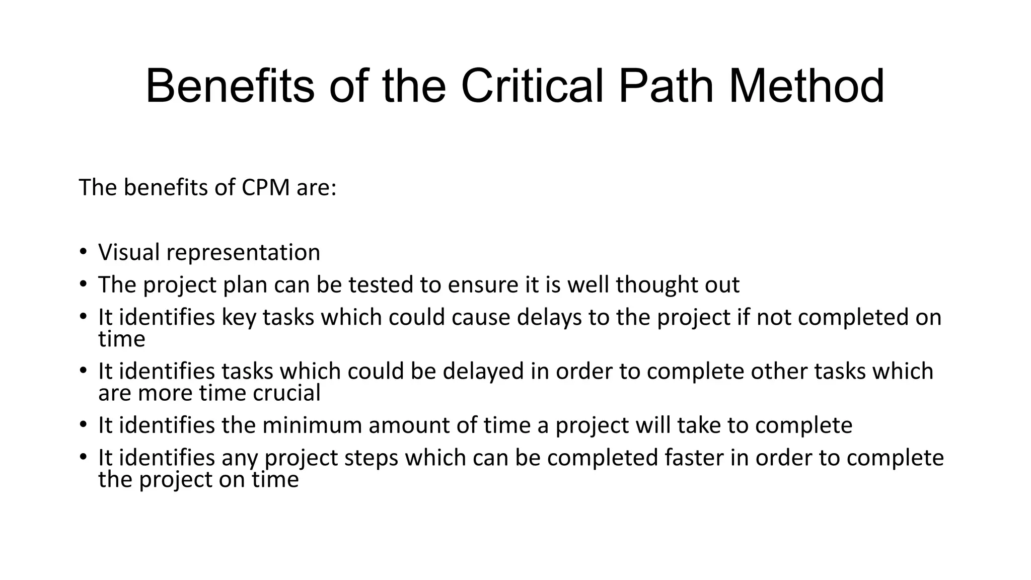Benefits of the Critical Path Method
The benefits of CPM are:

• Visual representation
• The project plan can be tested to ensure it is well thought out
• It identifies key tasks which could cause delays to the project if not completed on
time
• It identifies tasks which could be delayed in order to complete other tasks which
are more time crucial
• It identifies the minimum amount of time a project will take to complete
• It identifies any project steps which can be completed faster in order to complete
the project on time

 
