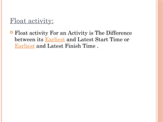 Float activity:
 Float activity For an Activity is The Difference
between its Earliest and Latest Start Time or
Earliest and Latest Finish Time .
 