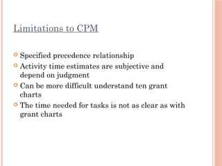 Limitations to CPM
 Specified precedence relationship
 Activity time estimates are subjective and
depend on judgment
 Can be more difficult understand ten grant
charts
 The time needed for tasks is not as clear as with
grant charts
 