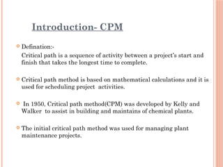 Introduction- CPM
 Defination:-
Critical path is a sequence of activity between a project’s start and
finish that takes the longest time to complete.
 Critical path method is based on mathematical calculations and it is
used for scheduling project activities.
 In 1950, Critical path method(CPM) was developed by Kelly and
Walker to assist in building and maintains of chemical plants.
 The initial critical path method was used for managing plant
maintenance projects.
 