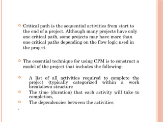  Critical path is the sequential activities from start to
the end of a project. Although many projects have only
one critical path, some projects may have more than
one critical paths depending on the flow logic used in
the project
 The essential technique for using CPM is to construct a
model of the project that includes the following:
 A list of all activities required to complete the
project (typically categorized within a work
breakdown structure
 The time (duration) that each activity will take to
completion,
 The dependencies between the activities
.
 
