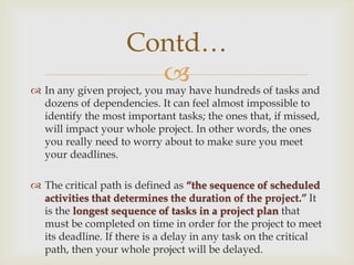 
Contd…
 In any given project, you may have hundreds of tasks and
dozens of dependencies. It can feel almost impossible to
identify the most important tasks; the ones that, if missed,
will impact your whole project. In other words, the ones
you really need to worry about to make sure you meet
your deadlines.
 The critical path is defined as “the sequence of scheduled
activities that determines the duration of the project.” It
is the longest sequence of tasks in a project plan that
must be completed on time in order for the project to meet
its deadline. If there is a delay in any task on the critical
path, then your whole project will be delayed.
 