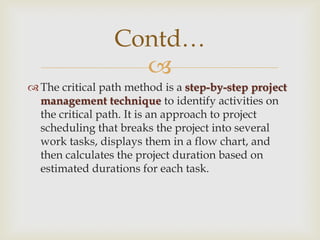 
Contd…
The critical path method is a step-by-step project
management technique to identify activities on
the critical path. It is an approach to project
scheduling that breaks the project into several
work tasks, displays them in a flow chart, and
then calculates the project duration based on
estimated durations for each task.
 