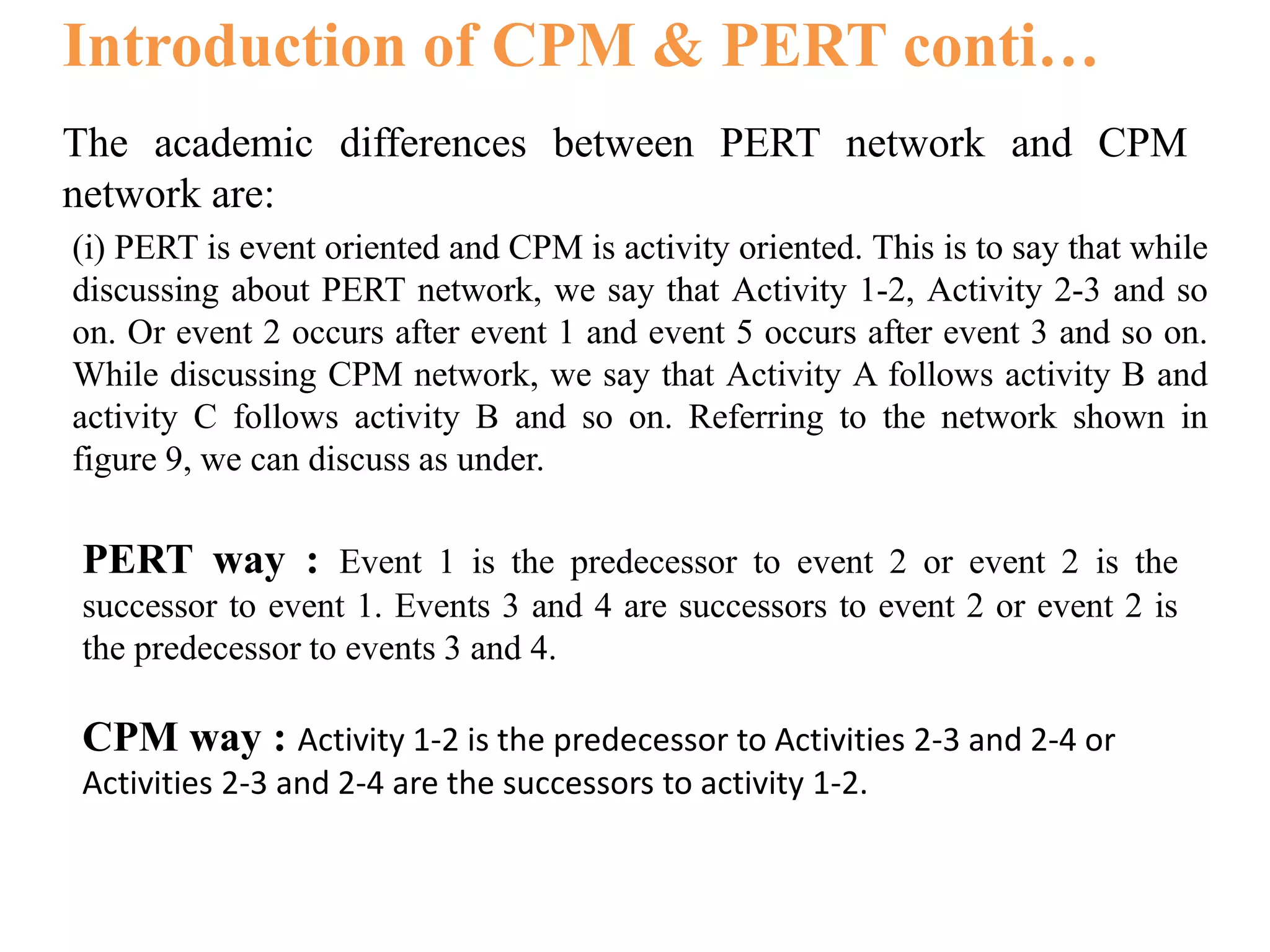 Introduction of CPM & PERT conti…
The academic differences between PERT network and CPM
network are:
(i) PERT is event oriented and CPM is activity oriented. This is to say that while
discussing about PERT network, we say that Activity 1-2, Activity 2-3 and so
on. Or event 2 occurs after event 1 and event 5 occurs after event 3 and so on.
While discussing CPM network, we say that Activity A follows activity B and
activity C follows activity B and so on. Referring to the network shown in
figure 9, we can discuss as under.
PERT way : Event 1 is the predecessor to event 2 or event 2 is the
successor to event 1. Events 3 and 4 are successors to event 2 or event 2 is
the predecessor to events 3 and 4.
CPM way : Activity 1-2 is the predecessor to Activities 2-3 and 2-4 or
Activities 2-3 and 2-4 are the successors to activity 1-2.
 