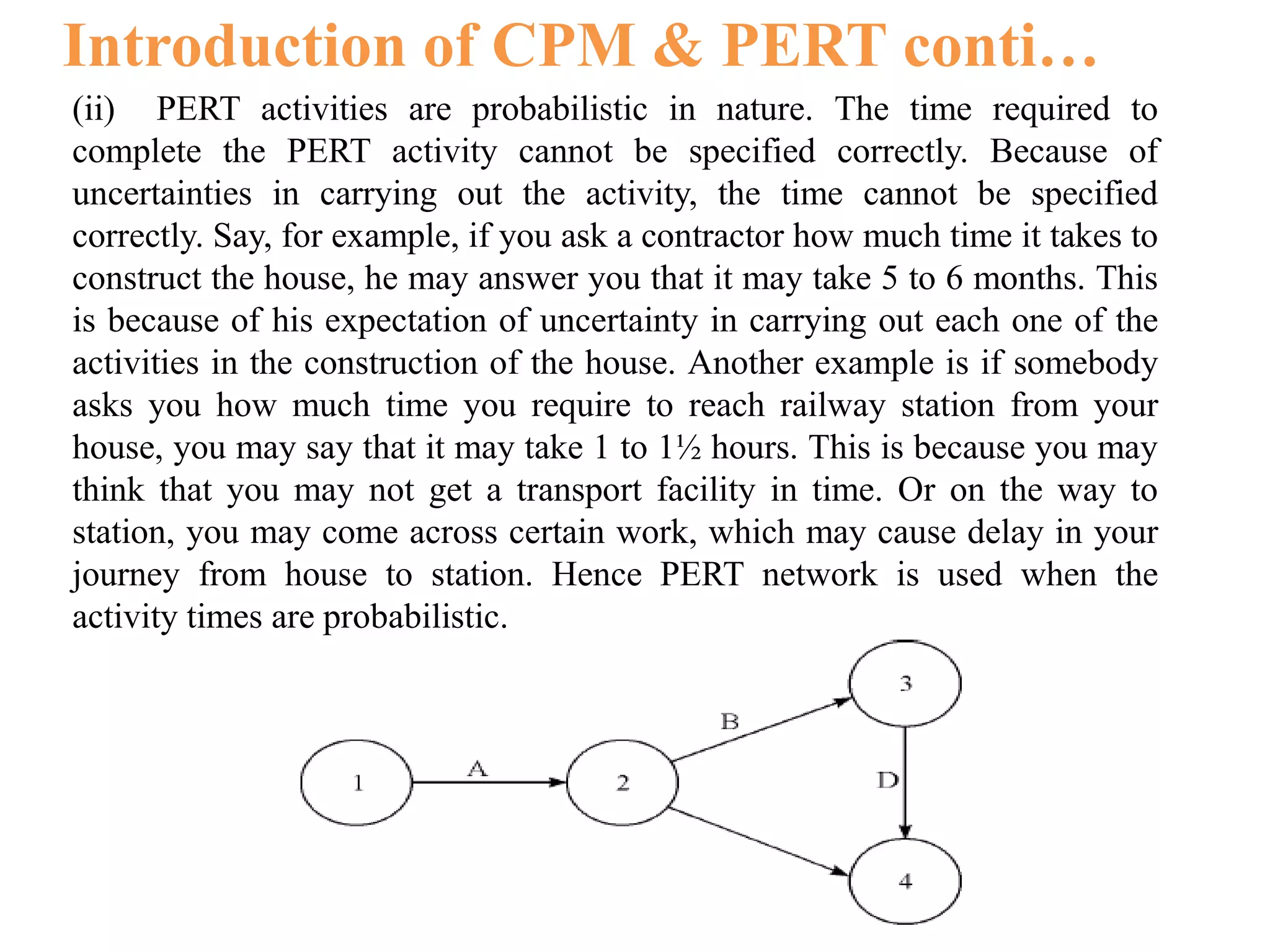 Introduction of CPM & PERT conti…
(ii) PERT activities are probabilistic in nature. The time required to
complete the PERT activity cannot be specified correctly. Because of
uncertainties in carrying out the activity, the time cannot be specified
correctly. Say, for example, if you ask a contractor how much time it takes to
construct the house, he may answer you that it may take 5 to 6 months. This
is because of his expectation of uncertainty in carrying out each one of the
activities in the construction of the house. Another example is if somebody
asks you how much time you require to reach railway station from your
house, you may say that it may take 1 to 1½ hours. This is because you may
think that you may not get a transport facility in time. Or on the way to
station, you may come across certain work, which may cause delay in your
journey from house to station. Hence PERT network is used when the
activity times are probabilistic.
 