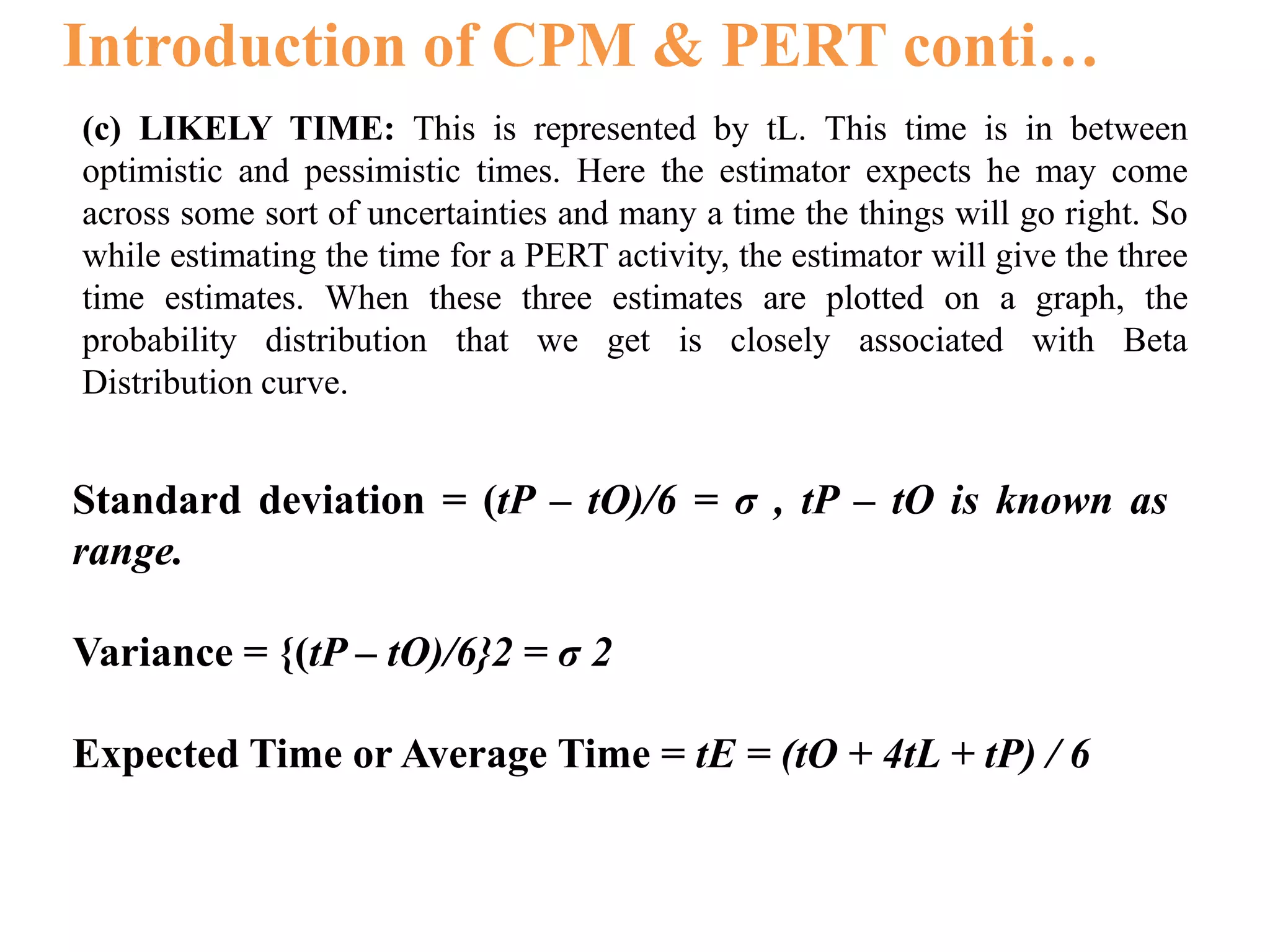Introduction of CPM & PERT conti…
(c) LIKELY TIME: This is represented by tL. This time is in between
optimistic and pessimistic times. Here the estimator expects he may come
across some sort of uncertainties and many a time the things will go right. So
while estimating the time for a PERT activity, the estimator will give the three
time estimates. When these three estimates are plotted on a graph, the
probability distribution that we get is closely associated with Beta
Distribution curve.
Standard deviation = (tP – tO)/6 = σ , tP – tO is known as
range.
Variance = {(tP – tO)/6}2 = σ 2
Expected Time or Average Time = tE = (tO + 4tL + tP) / 6
 