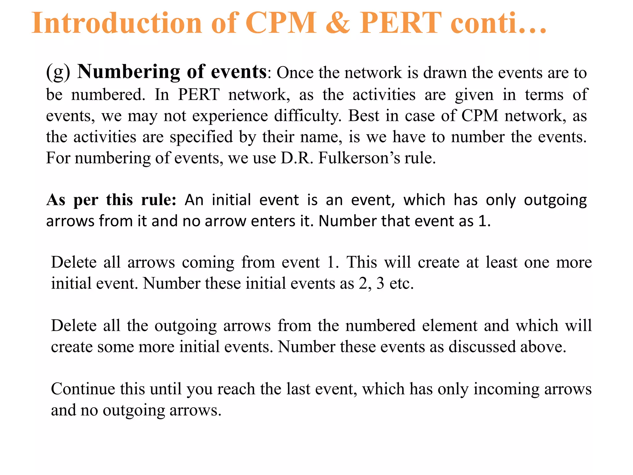 Introduction of CPM & PERT conti…
(g) Numbering of events: Once the network is drawn the events are to
be numbered. In PERT network, as the activities are given in terms of
events, we may not experience difficulty. Best in case of CPM network, as
the activities are specified by their name, is we have to number the events.
For numbering of events, we use D.R. Fulkerson’s rule.
As per this rule: An initial event is an event, which has only outgoing
arrows from it and no arrow enters it. Number that event as 1.
Delete all arrows coming from event 1. This will create at least one more
initial event. Number these initial events as 2, 3 etc.
Delete all the outgoing arrows from the numbered element and which will
create some more initial events. Number these events as discussed above.
Continue this until you reach the last event, which has only incoming arrows
and no outgoing arrows.
 