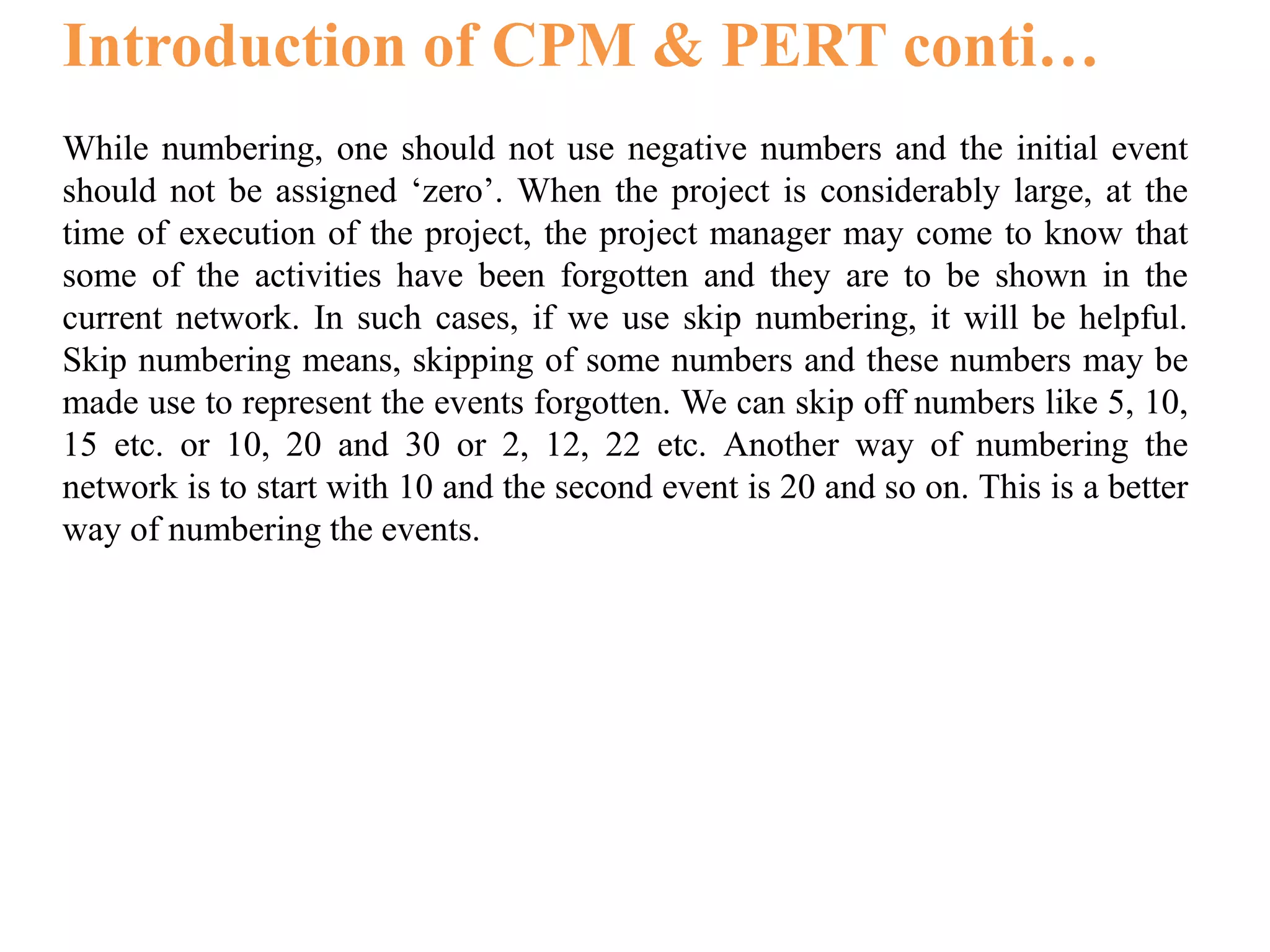 Introduction of CPM & PERT conti…
While numbering, one should not use negative numbers and the initial event
should not be assigned ‘zero’. When the project is considerably large, at the
time of execution of the project, the project manager may come to know that
some of the activities have been forgotten and they are to be shown in the
current network. In such cases, if we use skip numbering, it will be helpful.
Skip numbering means, skipping of some numbers and these numbers may be
made use to represent the events forgotten. We can skip off numbers like 5, 10,
15 etc. or 10, 20 and 30 or 2, 12, 22 etc. Another way of numbering the
network is to start with 10 and the second event is 20 and so on. This is a better
way of numbering the events.
 