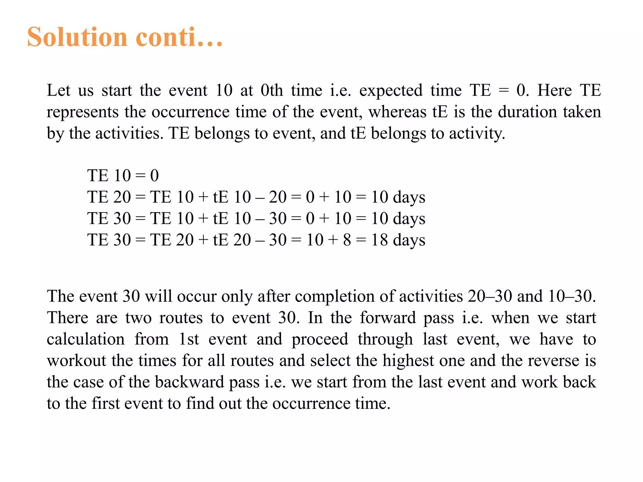 Solution conti…
Let us start the event 10 at 0th time i.e. expected time TE = 0. Here TE
represents the occurrence time of the event, whereas tE is the duration taken
by the activities. TE belongs to event, and tE belongs to activity.
TE 10 = 0
TE 20 = TE 10 + tE 10 – 20 = 0 + 10 = 10 days
TE 30 = TE 10 + tE 10 – 30 = 0 + 10 = 10 days
TE 30 = TE 20 + tE 20 – 30 = 10 + 8 = 18 days
The event 30 will occur only after completion of activities 20–30 and 10–30.
There are two routes to event 30. In the forward pass i.e. when we start
calculation from 1st event and proceed through last event, we have to
workout the times for all routes and select the highest one and the reverse is
the case of the backward pass i.e. we start from the last event and work back
to the first event to find out the occurrence time.
 