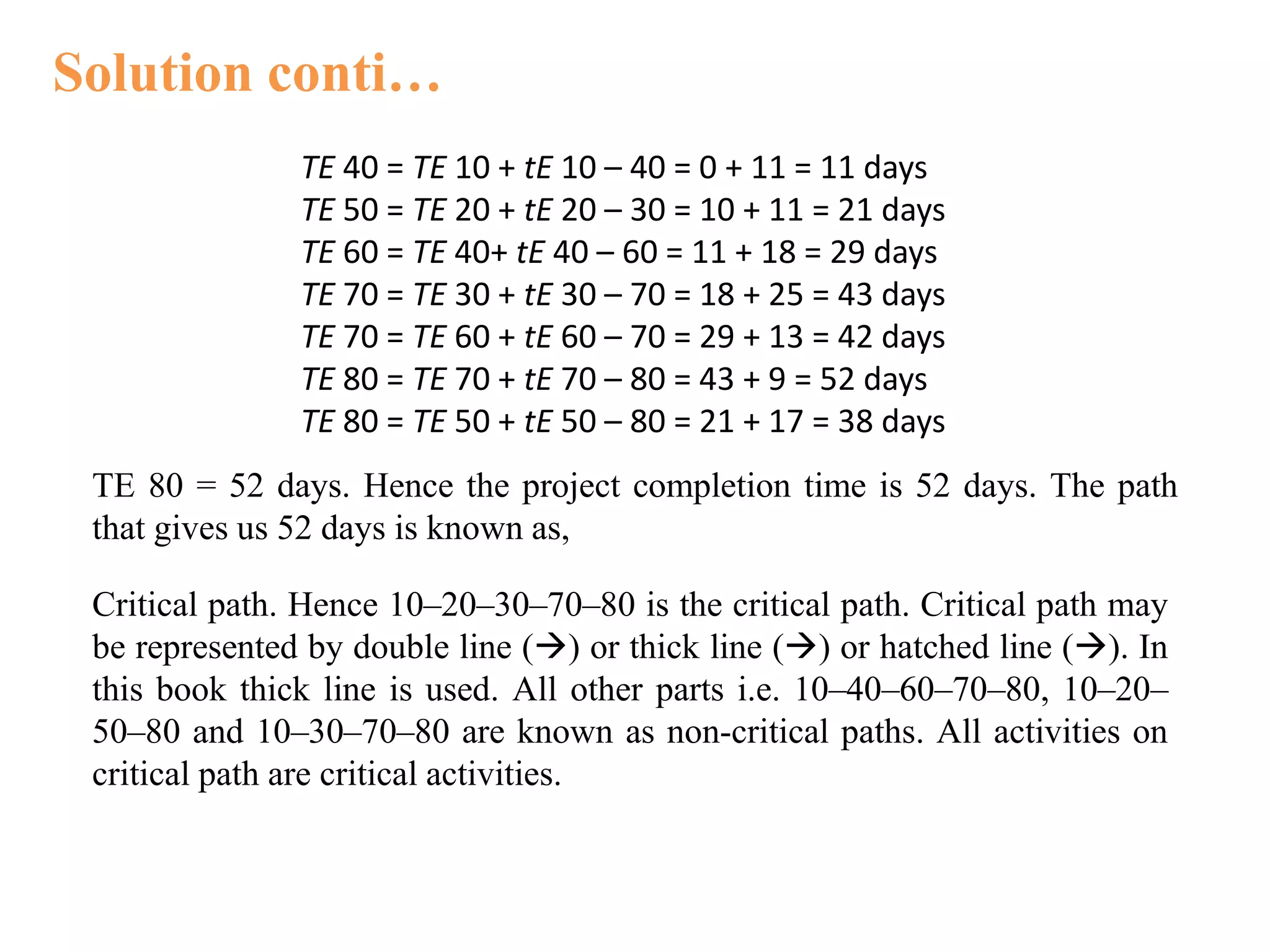 Solution conti…
TE 40 = TE 10 + tE 10 – 40 = 0 + 11 = 11 days
TE 50 = TE 20 + tE 20 – 30 = 10 + 11 = 21 days
TE 60 = TE 40+ tE 40 – 60 = 11 + 18 = 29 days
TE 70 = TE 30 + tE 30 – 70 = 18 + 25 = 43 days
TE 70 = TE 60 + tE 60 – 70 = 29 + 13 = 42 days
TE 80 = TE 70 + tE 70 – 80 = 43 + 9 = 52 days
TE 80 = TE 50 + tE 50 – 80 = 21 + 17 = 38 days
TE 80 = 52 days. Hence the project completion time is 52 days. The path
that gives us 52 days is known as,
Critical path. Hence 10–20–30–70–80 is the critical path. Critical path may
be represented by double line () or thick line () or hatched line (). In
this book thick line is used. All other parts i.e. 10–40–60–70–80, 10–20–
50–80 and 10–30–70–80 are known as non-critical paths. All activities on
critical path are critical activities.
 