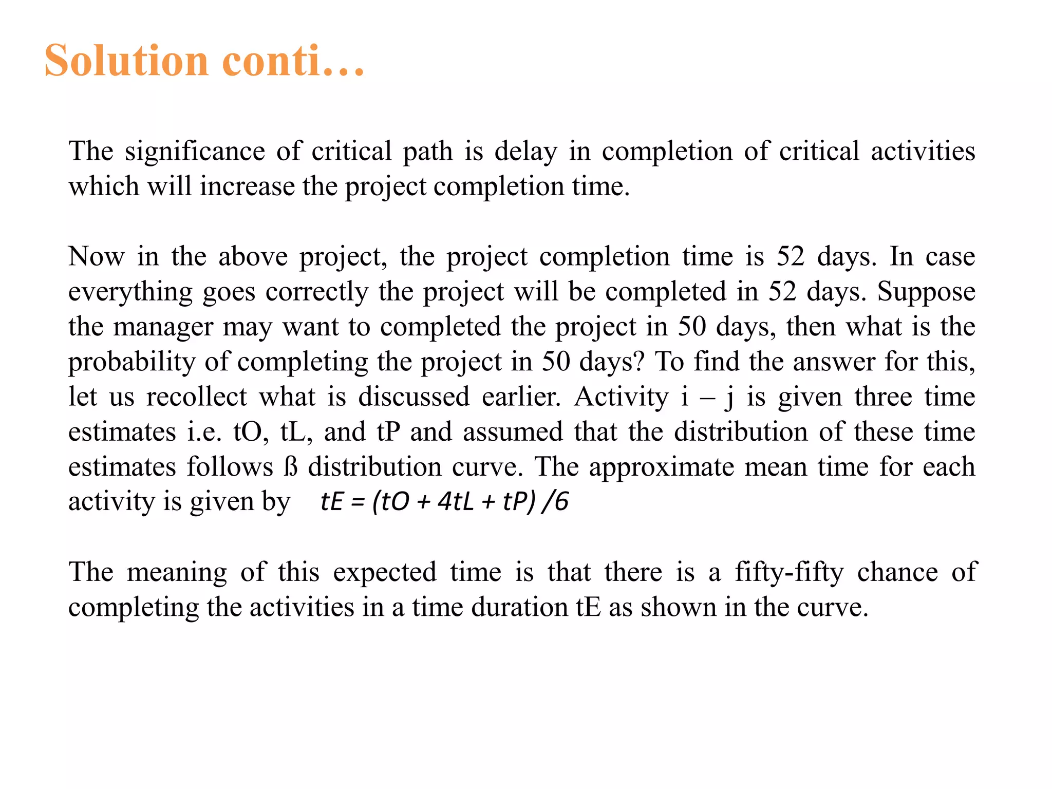 Solution conti…
The significance of critical path is delay in completion of critical activities
which will increase the project completion time.
Now in the above project, the project completion time is 52 days. In case
everything goes correctly the project will be completed in 52 days. Suppose
the manager may want to completed the project in 50 days, then what is the
probability of completing the project in 50 days? To find the answer for this,
let us recollect what is discussed earlier. Activity i – j is given three time
estimates i.e. tO, tL, and tP and assumed that the distribution of these time
estimates follows ß distribution curve. The approximate mean time for each
activity is given by tE = (tO + 4tL + tP) /6
The meaning of this expected time is that there is a fifty-fifty chance of
completing the activities in a time duration tE as shown in the curve.
 