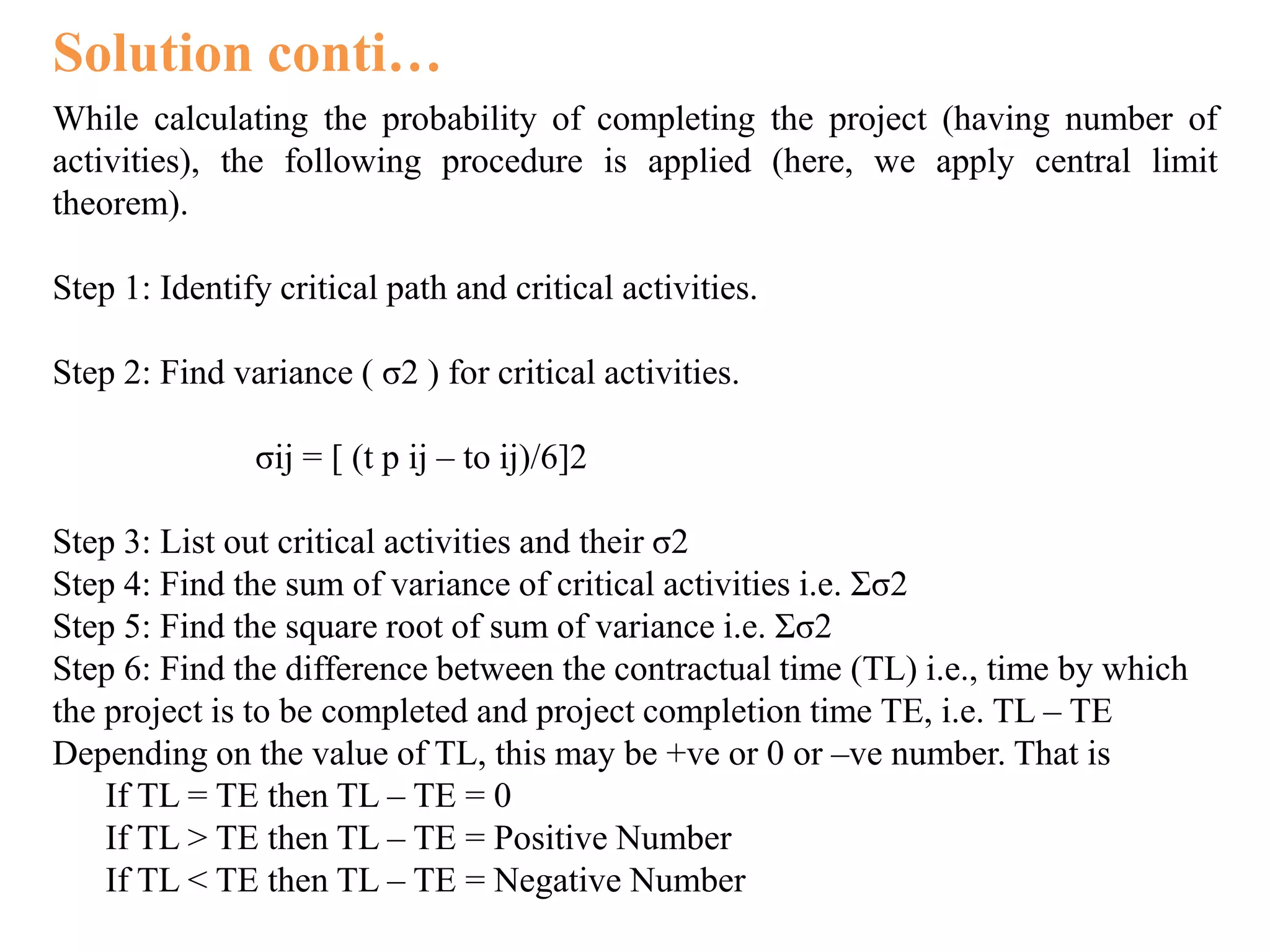 Solution conti…
While calculating the probability of completing the project (having number of
activities), the following procedure is applied (here, we apply central limit
theorem).
Step 1: Identify critical path and critical activities.
Step 2: Find variance ( σ2 ) for critical activities.
σij = [ (t p ij – to ij)/6]2
Step 3: List out critical activities and their σ2
Step 4: Find the sum of variance of critical activities i.e. Σσ2
Step 5: Find the square root of sum of variance i.e. Σσ2
Step 6: Find the difference between the contractual time (TL) i.e., time by which
the project is to be completed and project completion time TE, i.e. TL – TE
Depending on the value of TL, this may be +ve or 0 or –ve number. That is
If TL = TE then TL – TE = 0
If TL > TE then TL – TE = Positive Number
If TL < TE then TL – TE = Negative Number
 