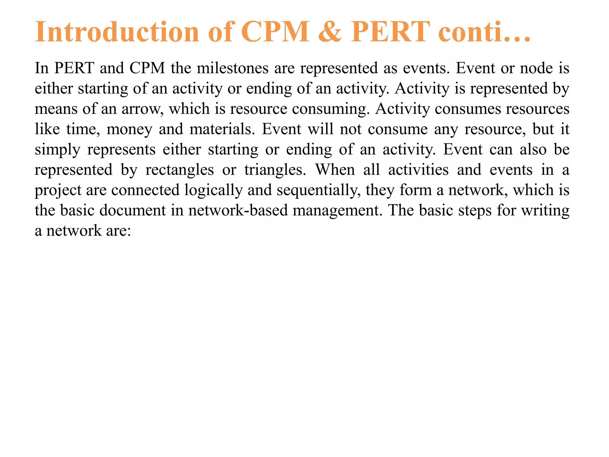 In PERT and CPM the milestones are represented as events. Event or node is
either starting of an activity or ending of an activity. Activity is represented by
means of an arrow, which is resource consuming. Activity consumes resources
like time, money and materials. Event will not consume any resource, but it
simply represents either starting or ending of an activity. Event can also be
represented by rectangles or triangles. When all activities and events in a
project are connected logically and sequentially, they form a network, which is
the basic document in network-based management. The basic steps for writing
a network are:
Introduction of CPM & PERT conti…
 