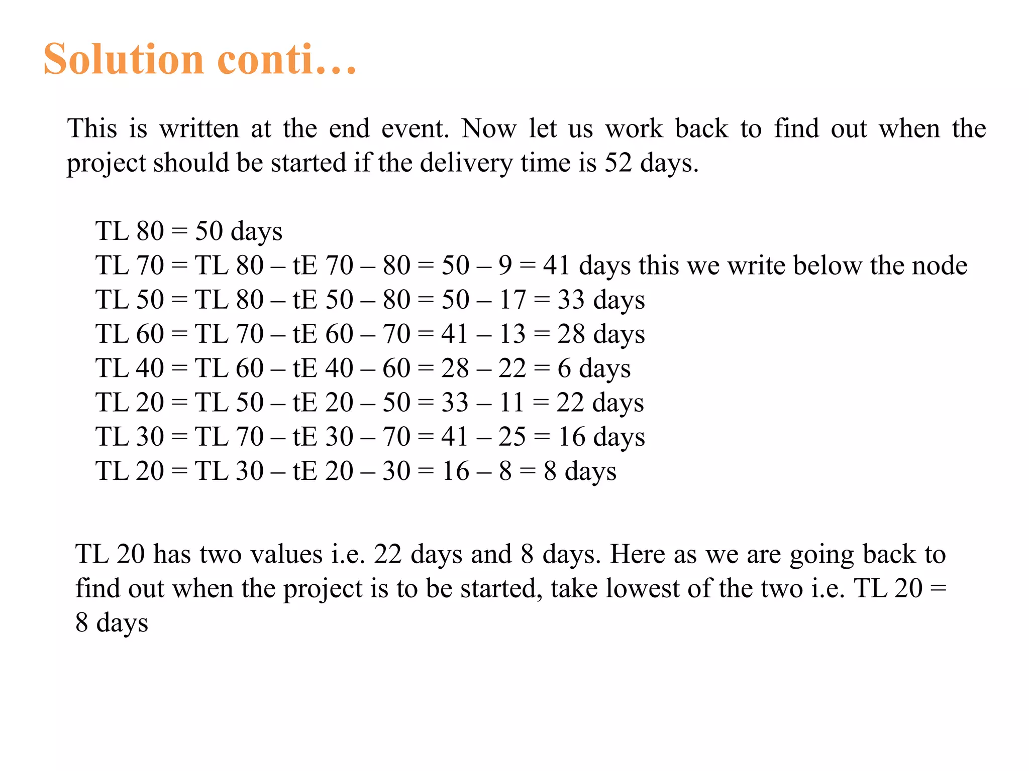 Solution conti…
This is written at the end event. Now let us work back to find out when the
project should be started if the delivery time is 52 days.
TL 80 = 50 days
TL 70 = TL 80 – tE 70 – 80 = 50 – 9 = 41 days this we write below the node
TL 50 = TL 80 – tE 50 – 80 = 50 – 17 = 33 days
TL 60 = TL 70 – tE 60 – 70 = 41 – 13 = 28 days
TL 40 = TL 60 – tE 40 – 60 = 28 – 22 = 6 days
TL 20 = TL 50 – tE 20 – 50 = 33 – 11 = 22 days
TL 30 = TL 70 – tE 30 – 70 = 41 – 25 = 16 days
TL 20 = TL 30 – tE 20 – 30 = 16 – 8 = 8 days
TL 20 has two values i.e. 22 days and 8 days. Here as we are going back to
find out when the project is to be started, take lowest of the two i.e. TL 20 =
8 days
 