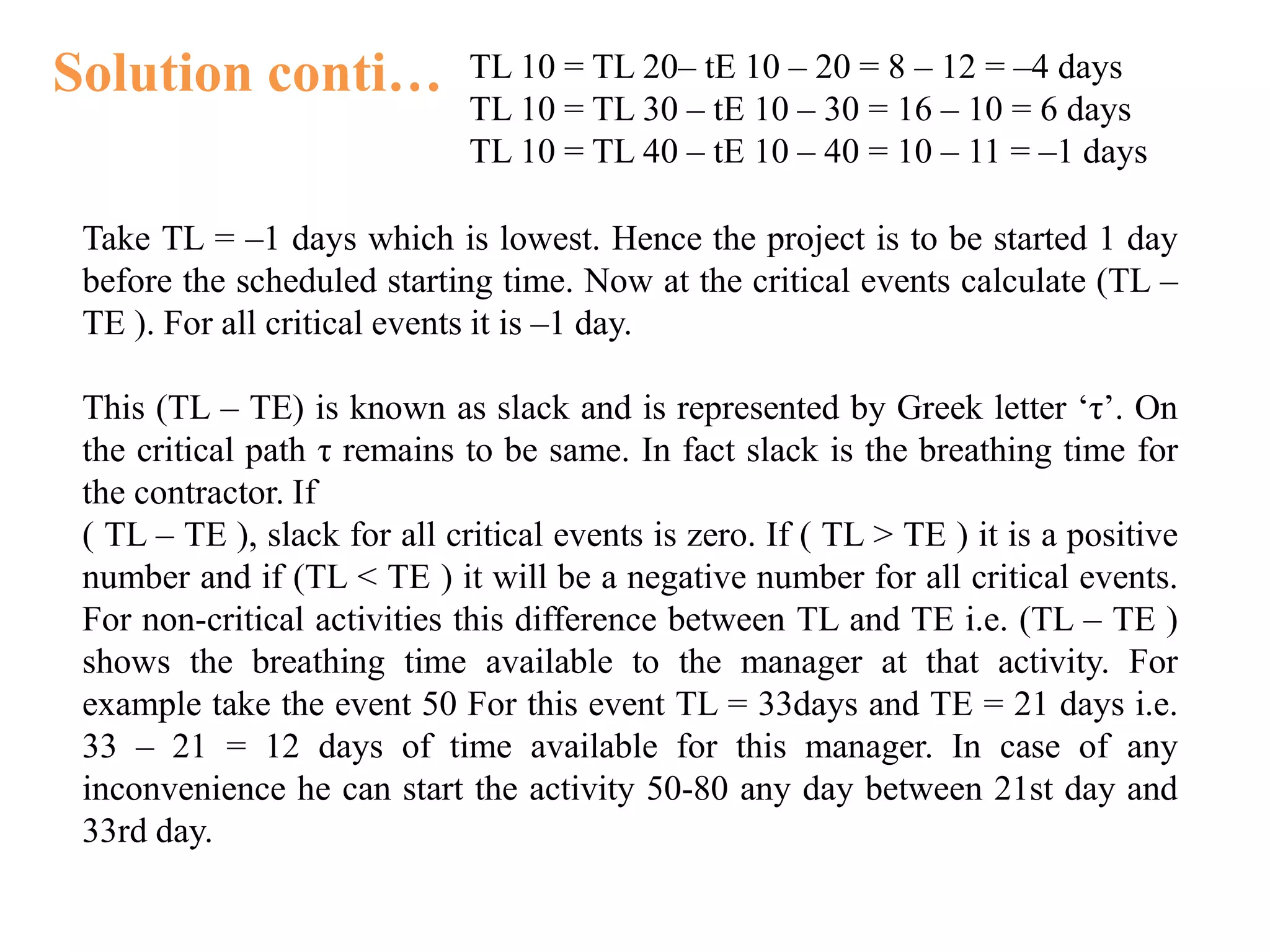 Solution conti… TL 10 = TL 20– tE 10 – 20 = 8 – 12 = –4 days
TL 10 = TL 30 – tE 10 – 30 = 16 – 10 = 6 days
TL 10 = TL 40 – tE 10 – 40 = 10 – 11 = –1 days
Take TL = –1 days which is lowest. Hence the project is to be started 1 day
before the scheduled starting time. Now at the critical events calculate (TL –
TE ). For all critical events it is –1 day.
This (TL – TE) is known as slack and is represented by Greek letter ‘τ’. On
the critical path τ remains to be same. In fact slack is the breathing time for
the contractor. If
( TL – TE ), slack for all critical events is zero. If ( TL > TE ) it is a positive
number and if (TL < TE ) it will be a negative number for all critical events.
For non-critical activities this difference between TL and TE i.e. (TL – TE )
shows the breathing time available to the manager at that activity. For
example take the event 50 For this event TL = 33days and TE = 21 days i.e.
33 – 21 = 12 days of time available for this manager. In case of any
inconvenience he can start the activity 50-80 any day between 21st day and
33rd day.
 