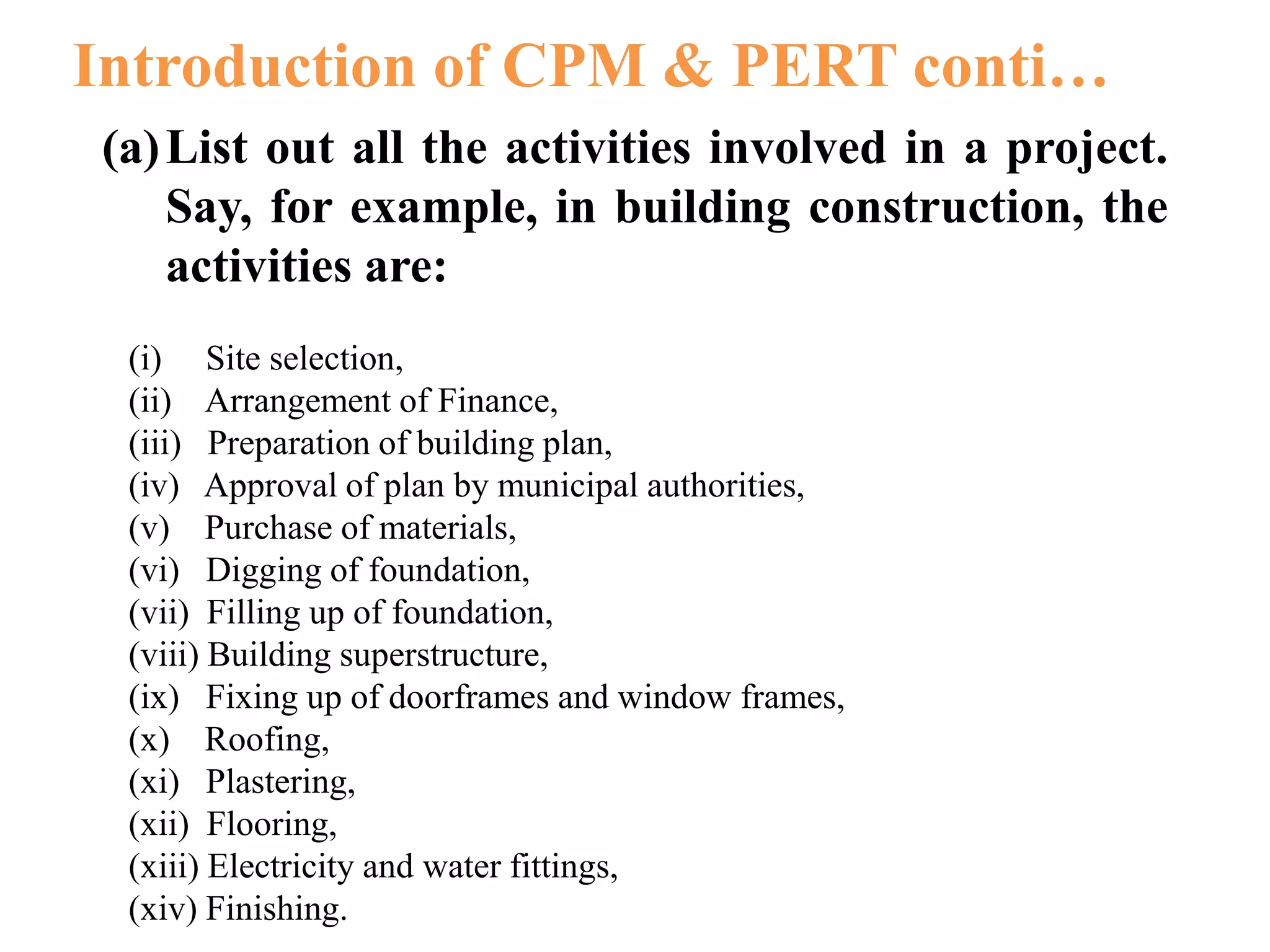 (a)List out all the activities involved in a project.
Say, for example, in building construction, the
activities are:
(i) Site selection,
(ii) Arrangement of Finance,
(iii) Preparation of building plan,
(iv) Approval of plan by municipal authorities,
(v) Purchase of materials,
(vi) Digging of foundation,
(vii) Filling up of foundation,
(viii) Building superstructure,
(ix) Fixing up of doorframes and window frames,
(x) Roofing,
(xi) Plastering,
(xii) Flooring,
(xiii) Electricity and water fittings,
(xiv) Finishing.
Introduction of CPM & PERT conti…
 