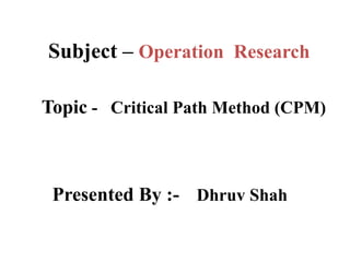 Subject – Operation Research
Topic - Critical Path Method (CPM)
Presented By :- Dhruv Shah
 