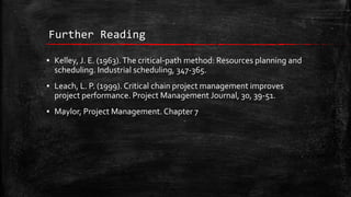 Further Reading
▪ Kelley, J. E. (1963). The critical-path method: Resources planning and
scheduling. Industrial scheduling, 347-365.
▪ Leach, L. P. (1999). Critical chain project management improves
project performance. Project Management Journal, 30, 39-51.
▪ Maylor, Project Management. Chapter 7

 