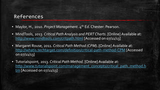 References
▪ Maylor, H., 2010. Project Management. 4th Ed. Chester: Pearson.

▪ MindTools, 2013. Critical Path Analysis and PERT Charts. [Online] Available at:
http://www.mindtools.com/critpath.html [Accessed on 07/11/13]
▪ Margaret Rouse, 2011. Critical Path Method (CPM). [Online] Available at:
http://whatis.techtarget.com/definition/critical-path-method-CPM [Accessed
on 07/11/13]
▪ Tutorialspoint, 2013. Critical Path Method. [Online] Available at:
http://www.tutorialspoint.com/management_concepts/critical_path_method.h
tm [Accessed on 07/11/13]

 