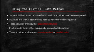 Using the Critical Path Method
▪ Some activities cannot be started until previous activities have been completed

▪ Activities in a critical path method need to be completed in sequence
▪ These activities are known as sequential activities
▪ In addition to these, other tasks can be completed at any time
▪ These activities are known as non-dependent or parallel tasks

 