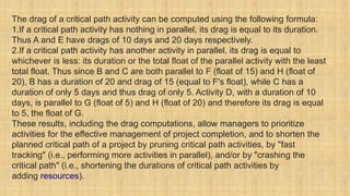 The drag of a critical path activity can be computed using the following formula:
1.If a critical path activity has nothing in parallel, its drag is equal to its duration.
Thus A and E have drags of 10 days and 20 days respectively.
2.If a critical path activity has another activity in parallel, its drag is equal to
whichever is less: its duration or the total float of the parallel activity with the least
total float. Thus since B and C are both parallel to F (float of 15) and H (float of
20), B has a duration of 20 and drag of 15 (equal to F's float), while C has a
duration of only 5 days and thus drag of only 5. Activity D, with a duration of 10
days, is parallel to G (float of 5) and H (float of 20) and therefore its drag is equal
to 5, the float of G.
These results, including the drag computations, allow managers to prioritize
activities for the effective management of project completion, and to shorten the
planned critical path of a project by pruning critical path activities, by "fast
tracking" (i.e., performing more activities in parallel), and/or by "crashing the
critical path" (i.e., shortening the durations of critical path activities by
adding resources).
 