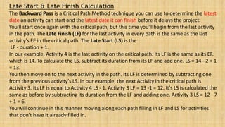 Late Start & Late Finish Calculation
The Backward Pass is a Critical Path Method technique you can use to determine the latest
date an activity can start and the latest date it can finish before it delays the project.
You'll start once again with the critical path, but this time you'll begin from the last activity
in the path. The Late Finish (LF) for the last activity in every path is the same as the last
activity's EF in the critical path. The Late Start (LS) is the
LF - duration + 1.
In our example, Activity 4 is the last activity on the critical path. Its LF is the same as its EF,
which is 14. To calculate the LS, subtract its duration from its LF and add one. LS = 14 - 2 + 1
= 13.
You then move on to the next activity in the path. Its LF is determined by subtracting one
from the previous activity's LS. In our example, the next Activity in the critical path is
Activity 3. Its LF is equal to Activity 4 LS - 1. Activity 3 LF = 13 -1 = 12. It's LS is calculated the
same as before by subtracting its duration from the LF and adding one. Activity 3 LS = 12 - 7
+ 1 = 6.
You will continue in this manner moving along each path filling in LF and LS for activities
that don't have it already filled in.
 