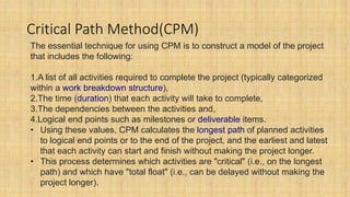Critical Path Method(CPM)
The essential technique for using CPM is to construct a model of the project
that includes the following:
1.A list of all activities required to complete the project (typically categorized
within a work breakdown structure),
2.The time (duration) that each activity will take to complete,
3.The dependencies between the activities and,
4.Logical end points such as milestones or deliverable items.
• Using these values, CPM calculates the longest path of planned activities
to logical end points or to the end of the project, and the earliest and latest
that each activity can start and finish without making the project longer.
• This process determines which activities are "critical" (i.e., on the longest
path) and which have "total float" (i.e., can be delayed without making the
project longer).
 