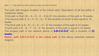 Step – 1 : Calculate the total number of paths and their duration.
The path with longest duration is the critical path. Description of all the paths in
mentioned below.
•First path is Start (S) – A – D – E – End (E’) the duration of this path is 16 weeks
•The second path is S – A – E – G – E’ the duration of which is also equal to 16
weeks
•The third path is S – B – C – E – G – E’ the duration of this path is 22 weeks
•Fourth path is S – B – F – G – E’ the duration of this path is equal to 20 weeks
The longest path in the network above is S-B-C-E-G-E’ with a duration of 22
weeks.
Hence, path S-B-C-E-G-E’ is the critical path of the above schedule network
diagram.
 