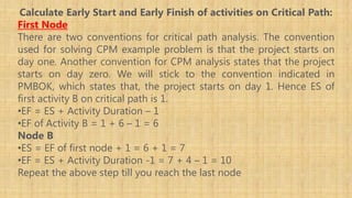 Calculate Early Start and Early Finish of activities on Critical Path:
First Node
There are two conventions for critical path analysis. The convention
used for solving CPM example problem is that the project starts on
day one. Another convention for CPM analysis states that the project
starts on day zero. We will stick to the convention indicated in
PMBOK, which states that, the project starts on day 1. Hence ES of
first activity B on critical path is 1.
•EF = ES + Activity Duration – 1
•EF of Activity B = 1 + 6 – 1 = 6
Node B
•ES = EF of first node + 1 = 6 + 1 = 7
•EF = ES + Activity Duration -1 = 7 + 4 – 1 = 10
Repeat the above step till you reach the last node
 
