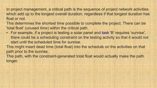 In project management, a critical path is the sequence of project network activities
which add up to the longest overall duration, regardless if that longest duration has
float or not.
This determines the shortest time possible to complete the project. There can be
'total float' (unused time) within the critical path.
• For example, if a project is testing a solar panel and task 'B' requires 'sunrise',
there could be a scheduling constraint on the testing activity so that it would not
start until the scheduled time for sunrise.
This might insert dead time (total float) into the schedule on the activities on that
path prior to the sunrise.
This path, with the constraint-generated total float would actually make the path
longer.
 