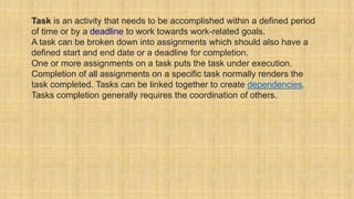 Task is an activity that needs to be accomplished within a defined period
of time or by a deadline to work towards work-related goals.
A task can be broken down into assignments which should also have a
defined start and end date or a deadline for completion.
One or more assignments on a task puts the task under execution.
Completion of all assignments on a specific task normally renders the
task completed. Tasks can be linked together to create dependencies.
Tasks completion generally requires the coordination of others.
 