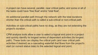 A project can have several, parallel, near critical paths; and some or all of
the tasks could have 'free float' and/or 'total float'.
An additional parallel path through the network with the total durations
shorter than the critical path is called a sub-critical or non-critical path.
Activities on sub-critical paths have no drag, as they are not extending the
project's duration.
CPM analysis tools allow a user to select a logical end point in a project
and quickly identify its longest series of dependent activities (its longest
path). These tools can display the critical path (and near critical path
activities if desired) as a cascading waterfall that flows from the project's
start (or current status date) to the selected logical end point.
 