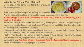 What is the Critical Path Method?
Every project has some core tasks that are crucial
to its completion.
Take something as simple as making an omelette.
A short recipe for making an omelette would look something like this:
1.Beat 2 eggs 2.Heat a pan, add butter/oil when hot 3.Pour in the beaten eggs and
cook for 5 minutes
There are several other tasks like seasoning the eggs with salt and pepper. Maybe
add some vegetables and some cheese. Perhaps you could flip it on the other side
so the eggs are fully cooked through.
However, these activities are in-addition to the three core steps in the recipe. Even if
you don’t perform them, you’ll still have an omelette.
On the other hand, if you forget to beat the eggs, or heat the pan, or cook the eggs,
you won’t have anything but a cold pan and two eggs.
Which is to say, the three steps in the recipe describe the critical tasks necessary to
make the omelette making project a success.
 