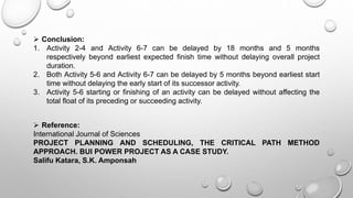  Conclusion:
1. Activity 2-4 and Activity 6-7 can be delayed by 18 months and 5 months
respectively beyond earliest expected finish time without delaying overall project
duration.
2. Both Activity 5-6 and Activity 6-7 can be delayed by 5 months beyond earliest start
time without delaying the early start of its successor activity.
3. Activity 5-6 starting or finishing of an activity can be delayed without affecting the
total float of its preceding or succeeding activity.
 Reference:
International Journal of Sciences
PROJECT PLANNING AND SCHEDULING, THE CRITICAL PATH METHOD
APPROACH. BUI POWER PROJECT AS A CASE STUDY.
Salifu Katara, S.K. Amponsah
 
