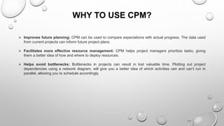 WHY TO USE CPM?
 Improves future planning: CPM can be used to compare expectations with actual progress. The data used
from current projects can inform future project plans.
 Facilitates more effective resource management: CPM helps project managers prioritize tasks, giving
them a better idea of how and where to deploy resources.
 Helps avoid bottlenecks: Bottlenecks in projects can result in lost valuable time. Plotting out project
dependencies using a network diagram, will give you a better idea of which activities can and can’t run in
parallel, allowing you to schedule accordingly.
 