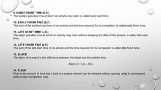 9. EARLY START TIME (E.S.)
The earliest possible time at which an activity may start, is called early start time.
10. EARLY FINISH TIME (E.F.)
The sum of the earliest start time of an activity and the time required for its completion is called early finish time.
11. LATE START TIME (L.S.)
The latest possible time at which an activity may start without delaying the date of the project, is called late start
time.
12. LATE FINISH TIME (L.F.)
The sum of the late start time of an activity and the time required for its completion is called late finish time.
13. SLACK
The slack of an event is the difference between the latest and the earliest time.
Slack (i) = L(i) – E(i)
14. FLOAT
Float is the amount of time that a task in a project network can be delayed without causing delay to subsequent
tasks project completion date.
 