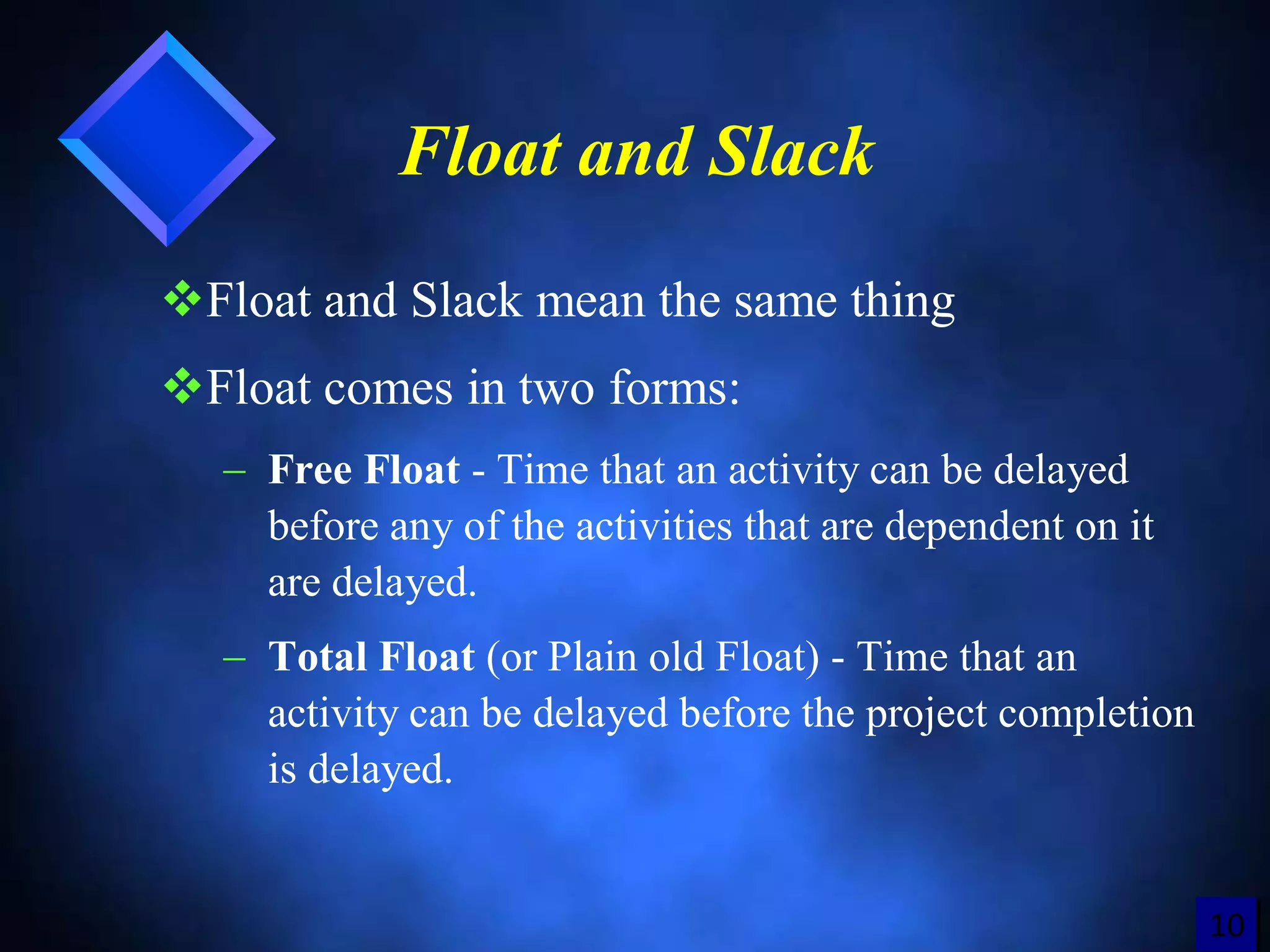 1212
Float and Slack
Float and Slack mean the same thing
Float comes in two forms:
 Free Float - Time that an activity can be delayed
before any of the activities that are dependent on it
are delayed.
 Total Float (or Plain old Float) - Time that an
activity can be delayed before the project completion
is delayed.
10
 