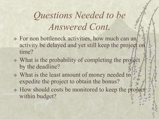 Questions Needed to be Answered Cont.For non bottleneck activities, how much can an activity be delayed and yet still keep the project on time?What is the probability of completing the project by the deadline?What is the least amount of money needed to expedite the project to obtain the bonus?How should costs be monitored to keep the project within budget?