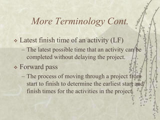 More Terminology Cont.Latest finish time of an activity (LF)The latest possible time that an activity can be completed without delaying the project.Forward passThe process of moving through a project from start to finish to determine the earliest start and finish times for the activities in the project.